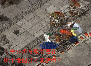 传奇35级技能书要在哪个地图打才能获得? 传奇35级技能书要在哪个地图打才能获得?