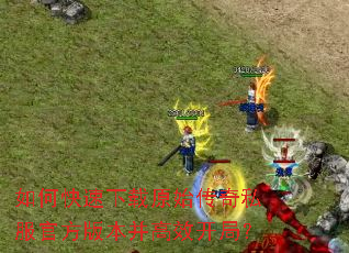 如何快速下载原始传奇私服官方版本并高效开局? 如何快速下载原始传奇私服官方版本并高效开局?